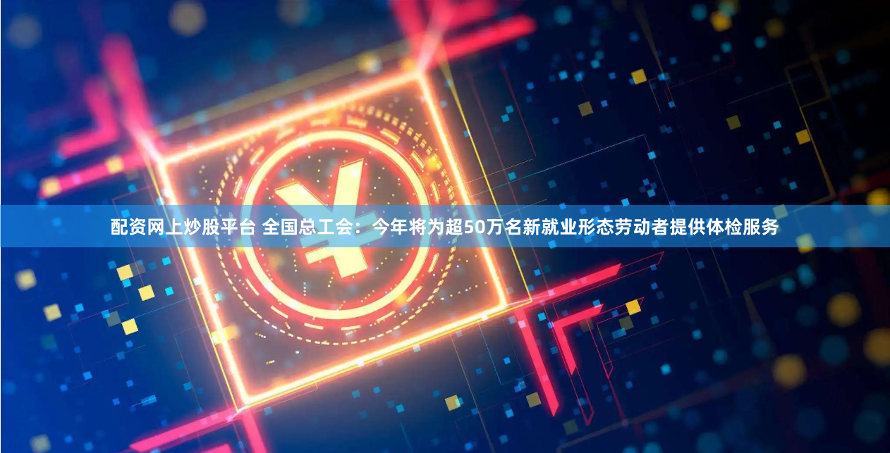 配资网上炒股平台 全国总工会：今年将为超50万名新就业形态劳动者提供体检服务