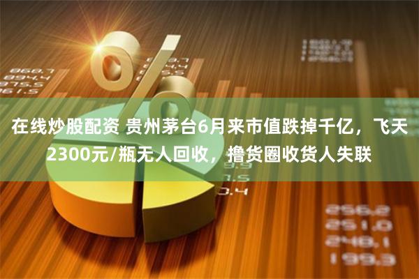 在线炒股配资 贵州茅台6月来市值跌掉千亿，飞天2300元/瓶无人回收，撸货圈收货人失联