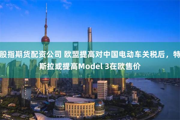 股指期货配资公司 欧盟提高对中国电动车关税后,特斯拉或提高Model 3在欧售价