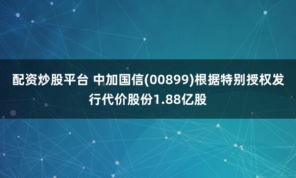 配资炒股平台 中加国信(00899)根据特别授权发行代价股份1.88亿股