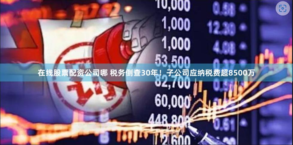 在线股票配资公司哪 税务倒查30年！子公司应纳税费超8500万