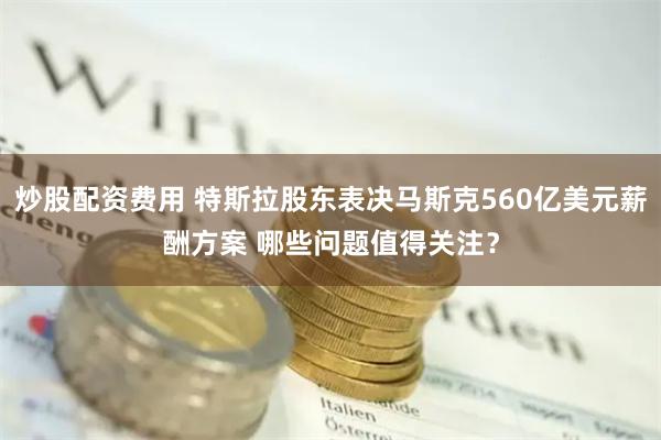 炒股配资费用 特斯拉股东表决马斯克560亿美元薪酬方案 哪些问题值得关注？