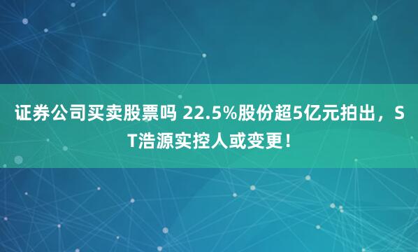 证券公司买卖股票吗 22.5%股份超5亿元拍出，ST浩源实控人或变更！