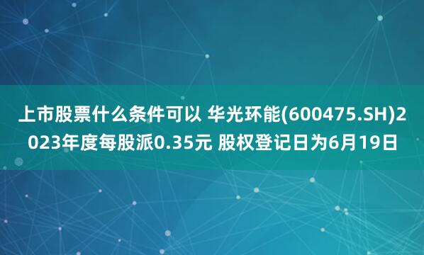 上市股票什么条件可以 华光环能(600475.SH)2023年度每股派0.35元 股权登记日为6月19日