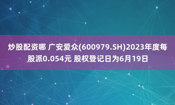 炒股配资哪 广安爱众(600979.SH)2023年度每股派0.054元 股权登记日为6月19日