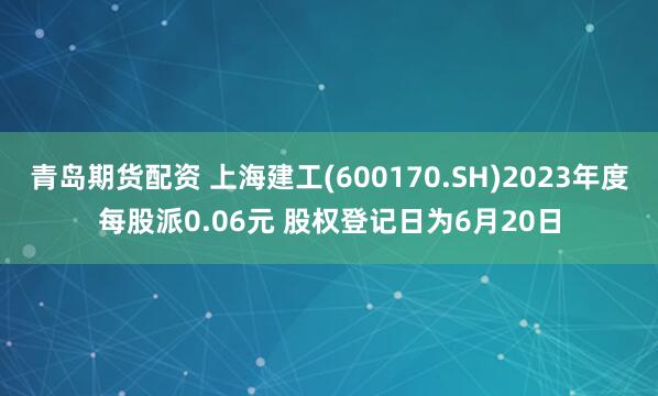 青岛期货配资 上海建工(600170.SH)2023年度每股派0.06元 股权登记日为6月20日