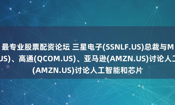 最专业股票配资论坛 三星电子(SSNLF.US)总裁与Meta(META.US)、高通(QCOM.US)、亚马逊(AMZN.US)讨论人工智能和芯片