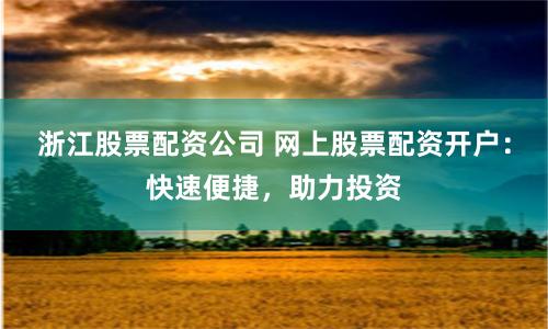 浙江股票配资公司 网上股票配资开户：快速便捷，助力投资