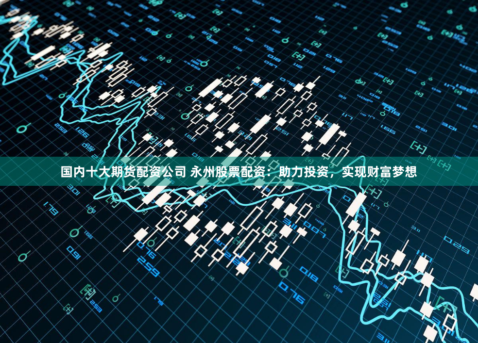 国内十大期货配资公司 永州股票配资：助力投资，实现财富梦想