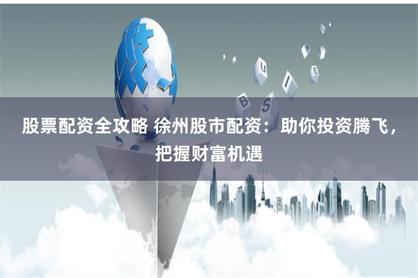 股票配资全攻略 徐州股市配资：助你投资腾飞，把握财富机遇