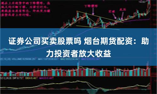 证券公司买卖股票吗 烟台期货配资:助力投资者放大收益