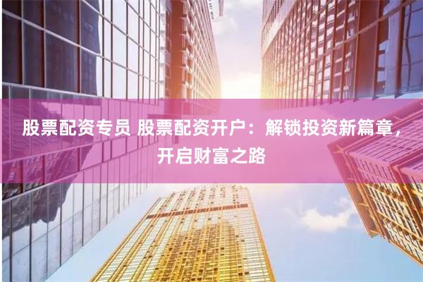 股票配资专员 股票配资开户：解锁投资新篇章，开启财富之路